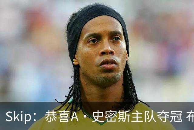 Skip：恭喜A·史密斯主队夺冠 布伦森是史上最强小个子